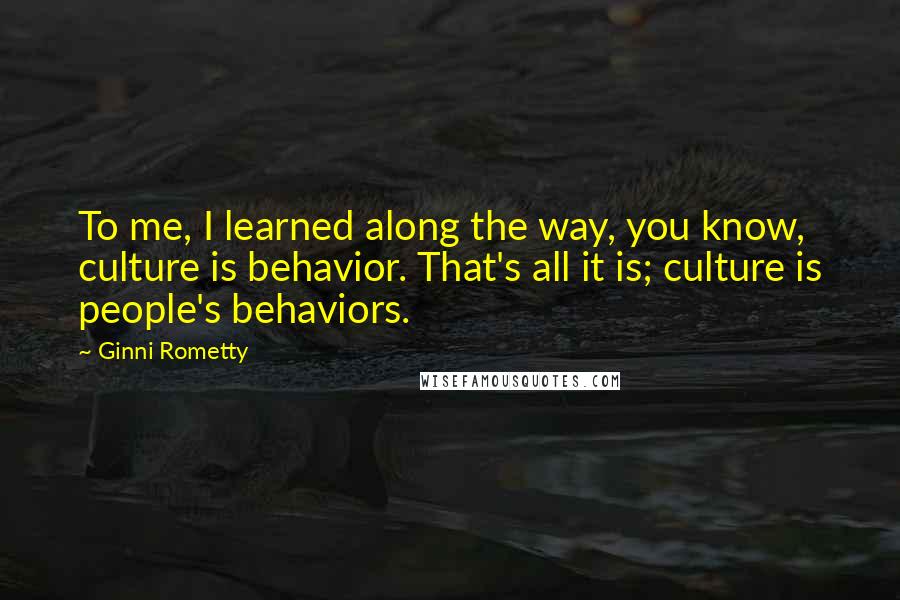 Ginni Rometty Quotes: To me, I learned along the way, you know, culture is behavior. That's all it is; culture is people's behaviors.