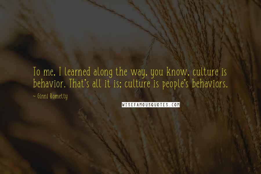 Ginni Rometty Quotes: To me, I learned along the way, you know, culture is behavior. That's all it is; culture is people's behaviors.