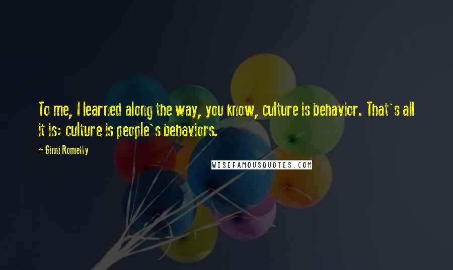 Ginni Rometty Quotes: To me, I learned along the way, you know, culture is behavior. That's all it is; culture is people's behaviors.