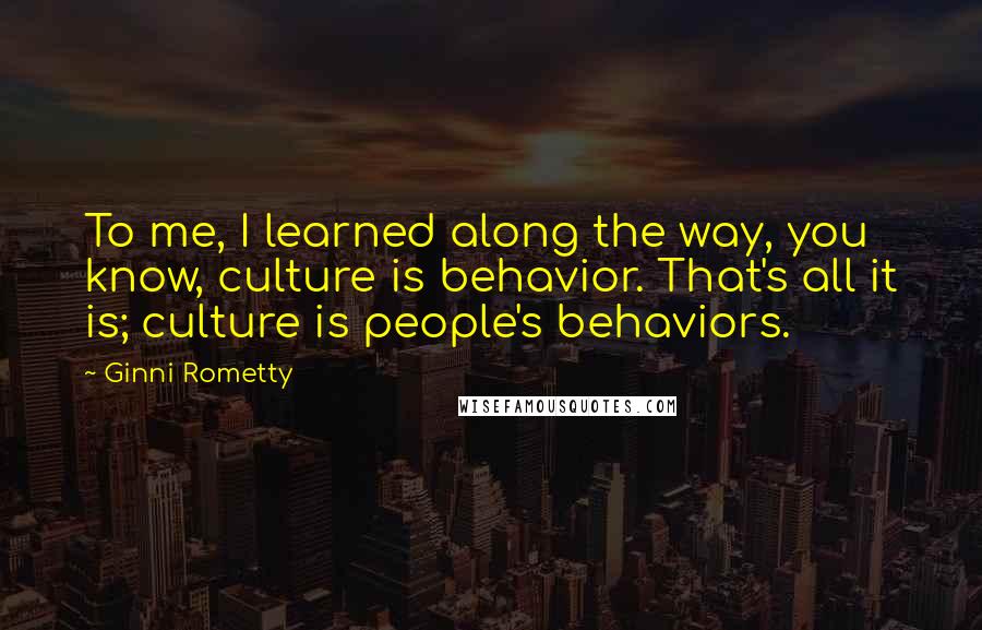 Ginni Rometty Quotes: To me, I learned along the way, you know, culture is behavior. That's all it is; culture is people's behaviors.