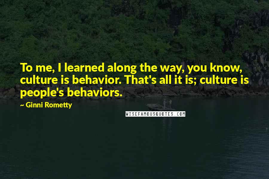 Ginni Rometty Quotes: To me, I learned along the way, you know, culture is behavior. That's all it is; culture is people's behaviors.