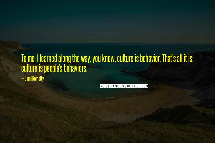 Ginni Rometty Quotes: To me, I learned along the way, you know, culture is behavior. That's all it is; culture is people's behaviors.