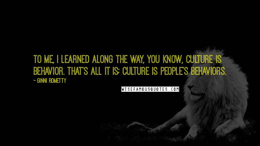 Ginni Rometty Quotes: To me, I learned along the way, you know, culture is behavior. That's all it is; culture is people's behaviors.