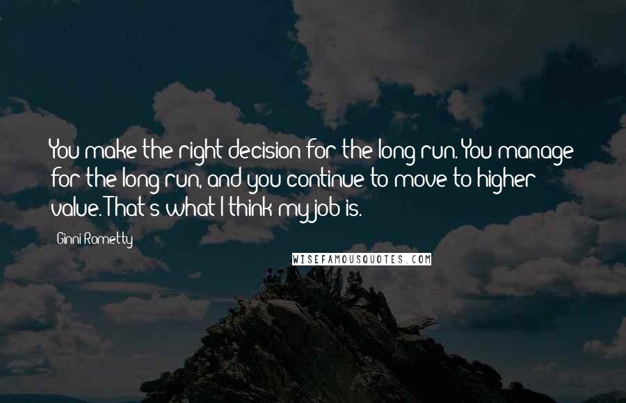 Ginni Rometty Quotes: You make the right decision for the long run. You manage for the long run, and you continue to move to higher value. That's what I think my job is.