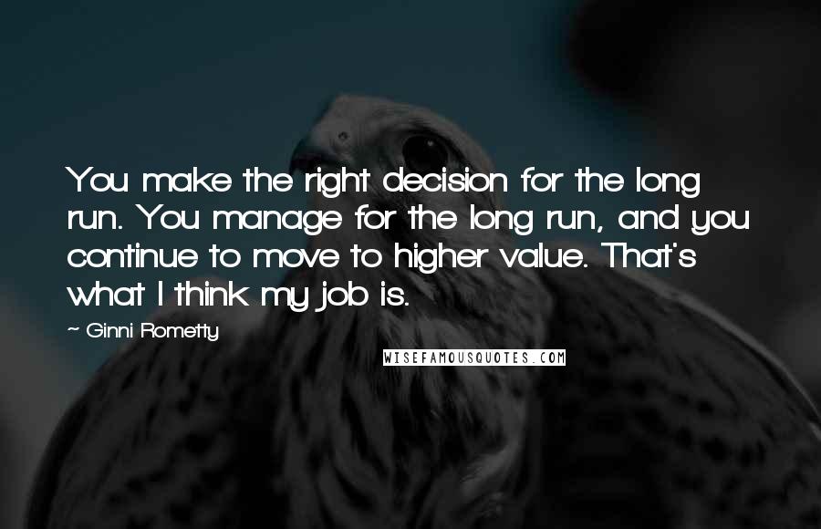 Ginni Rometty Quotes: You make the right decision for the long run. You manage for the long run, and you continue to move to higher value. That's what I think my job is.