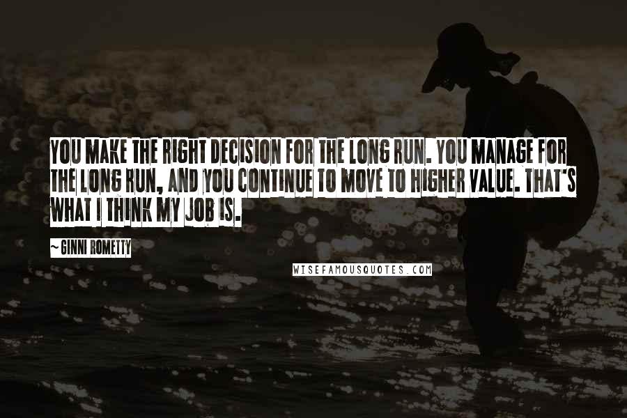 Ginni Rometty Quotes: You make the right decision for the long run. You manage for the long run, and you continue to move to higher value. That's what I think my job is.