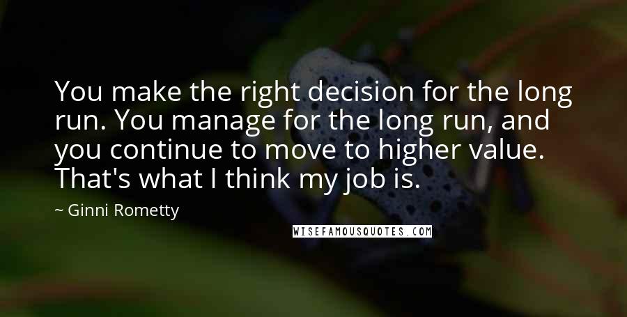 Ginni Rometty Quotes: You make the right decision for the long run. You manage for the long run, and you continue to move to higher value. That's what I think my job is.