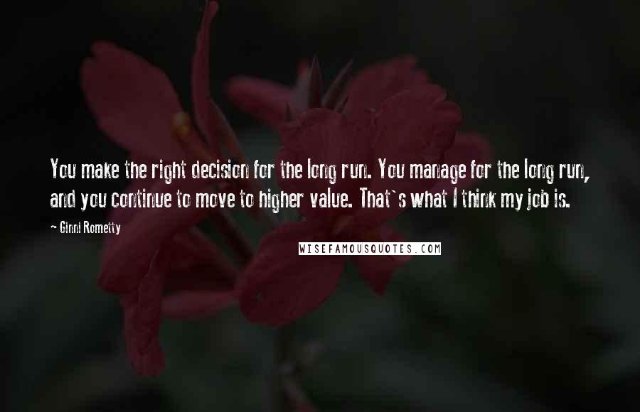 Ginni Rometty Quotes: You make the right decision for the long run. You manage for the long run, and you continue to move to higher value. That's what I think my job is.