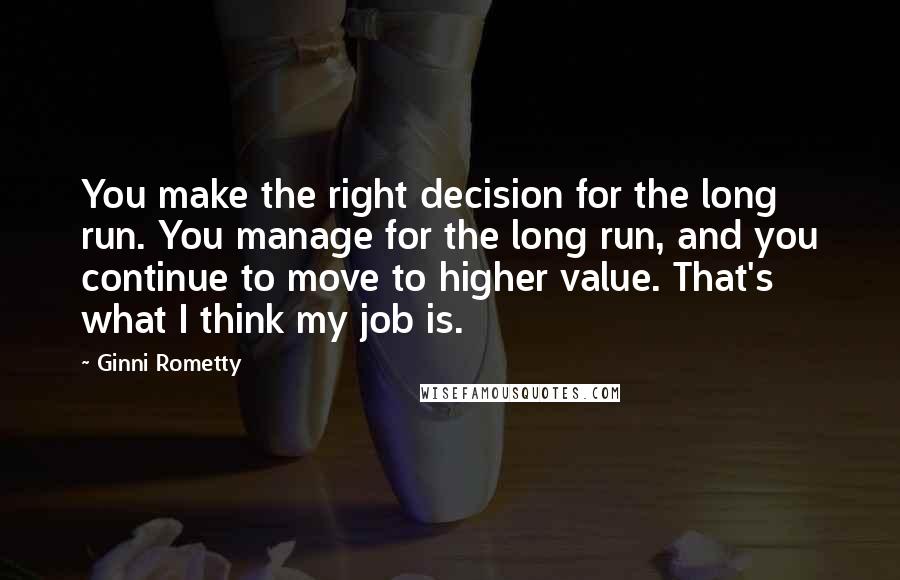 Ginni Rometty Quotes: You make the right decision for the long run. You manage for the long run, and you continue to move to higher value. That's what I think my job is.