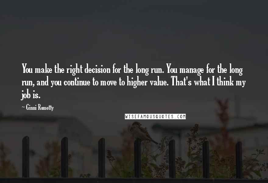 Ginni Rometty Quotes: You make the right decision for the long run. You manage for the long run, and you continue to move to higher value. That's what I think my job is.