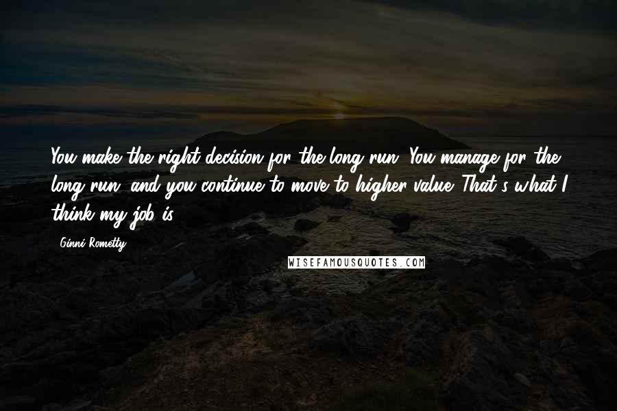 Ginni Rometty Quotes: You make the right decision for the long run. You manage for the long run, and you continue to move to higher value. That's what I think my job is.