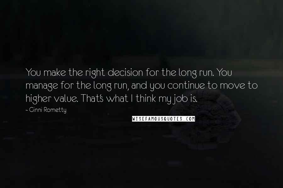 Ginni Rometty Quotes: You make the right decision for the long run. You manage for the long run, and you continue to move to higher value. That's what I think my job is.