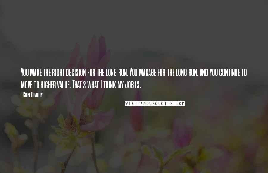 Ginni Rometty Quotes: You make the right decision for the long run. You manage for the long run, and you continue to move to higher value. That's what I think my job is.