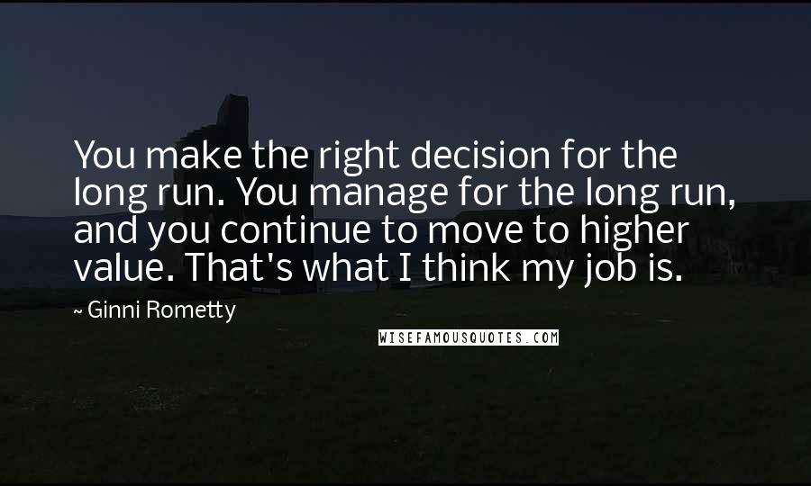 Ginni Rometty Quotes: You make the right decision for the long run. You manage for the long run, and you continue to move to higher value. That's what I think my job is.