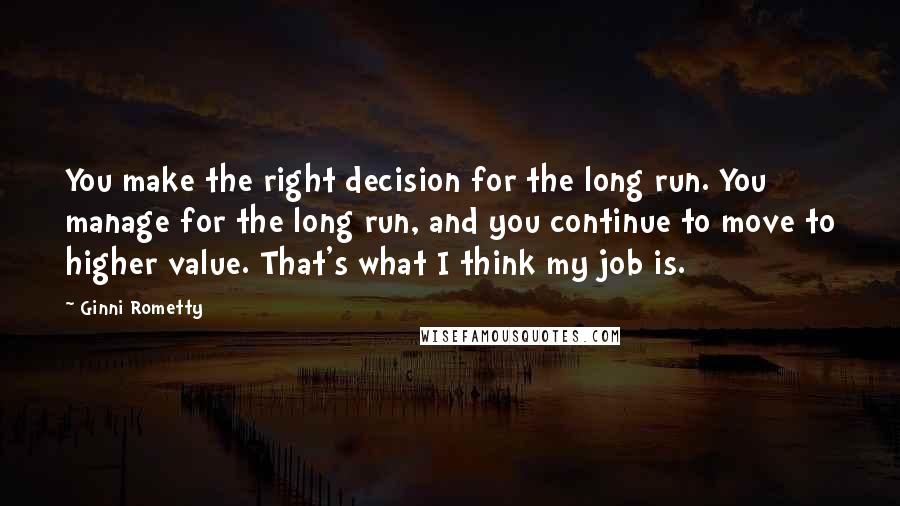 Ginni Rometty Quotes: You make the right decision for the long run. You manage for the long run, and you continue to move to higher value. That's what I think my job is.