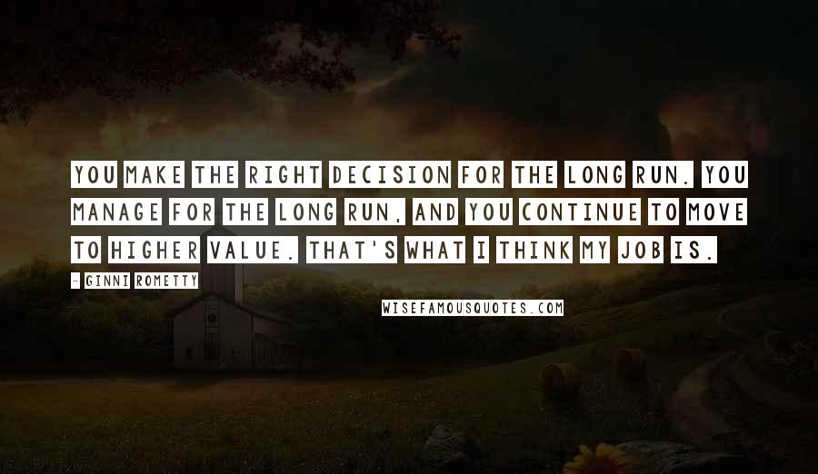 Ginni Rometty Quotes: You make the right decision for the long run. You manage for the long run, and you continue to move to higher value. That's what I think my job is.