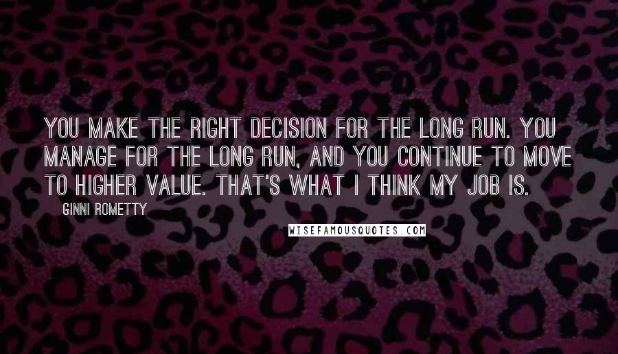 Ginni Rometty Quotes: You make the right decision for the long run. You manage for the long run, and you continue to move to higher value. That's what I think my job is.