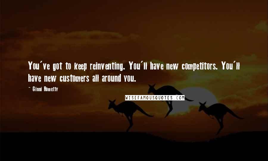 Ginni Rometty Quotes: You've got to keep reinventing. You'll have new competitors. You'll have new customers all around you.