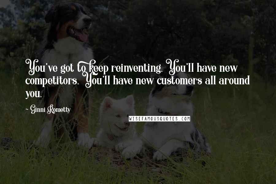 Ginni Rometty Quotes: You've got to keep reinventing. You'll have new competitors. You'll have new customers all around you.