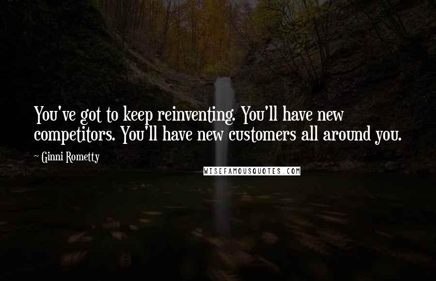 Ginni Rometty Quotes: You've got to keep reinventing. You'll have new competitors. You'll have new customers all around you.