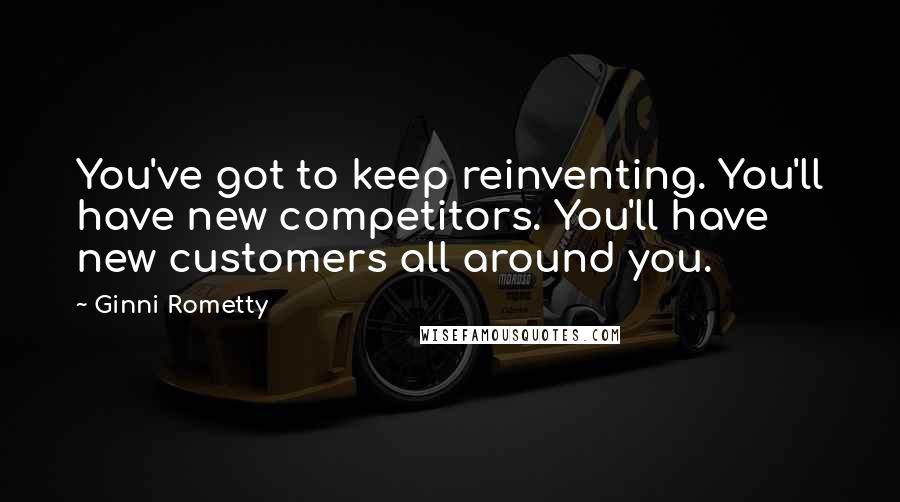 Ginni Rometty Quotes: You've got to keep reinventing. You'll have new competitors. You'll have new customers all around you.