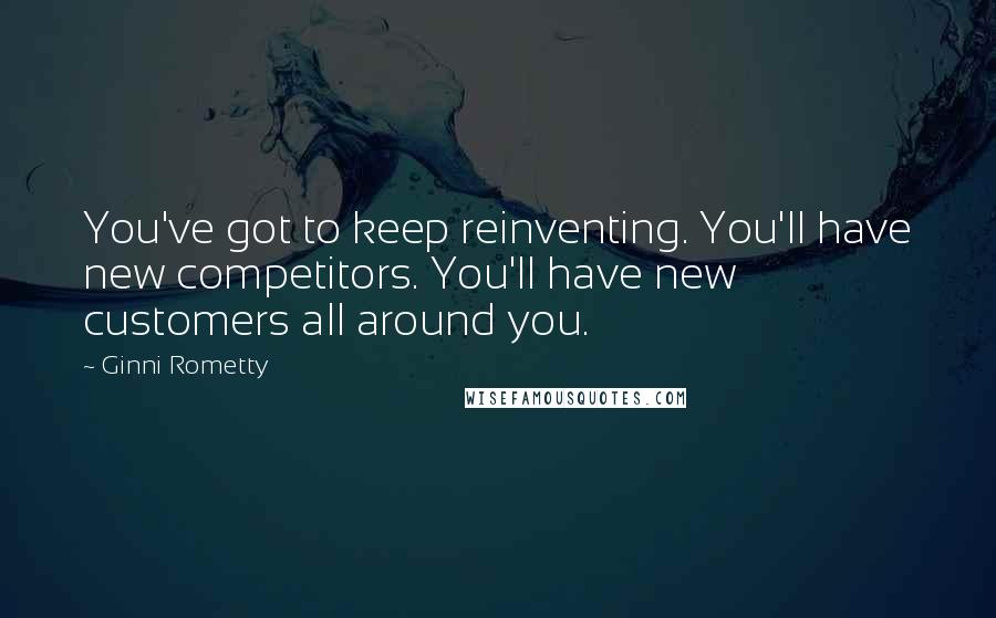 Ginni Rometty Quotes: You've got to keep reinventing. You'll have new competitors. You'll have new customers all around you.