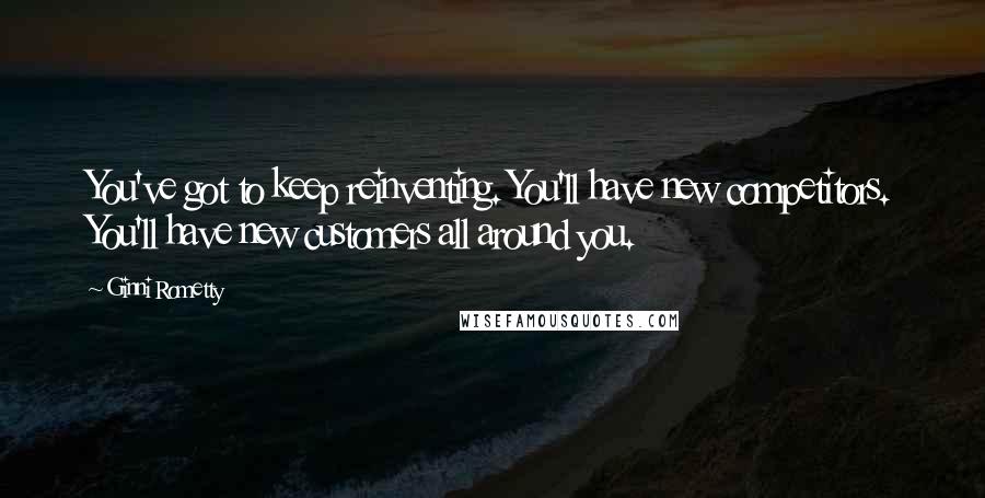 Ginni Rometty Quotes: You've got to keep reinventing. You'll have new competitors. You'll have new customers all around you.