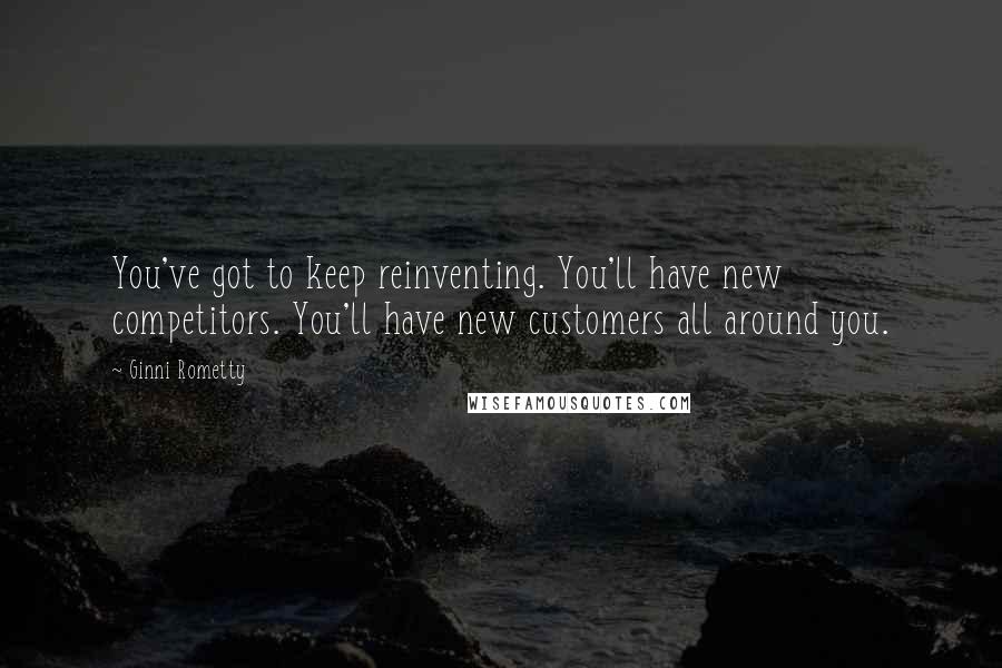 Ginni Rometty Quotes: You've got to keep reinventing. You'll have new competitors. You'll have new customers all around you.