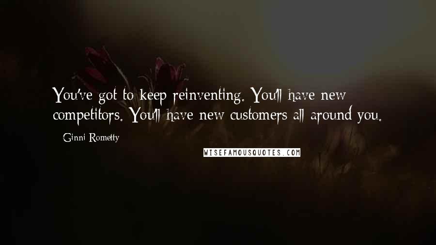 Ginni Rometty Quotes: You've got to keep reinventing. You'll have new competitors. You'll have new customers all around you.