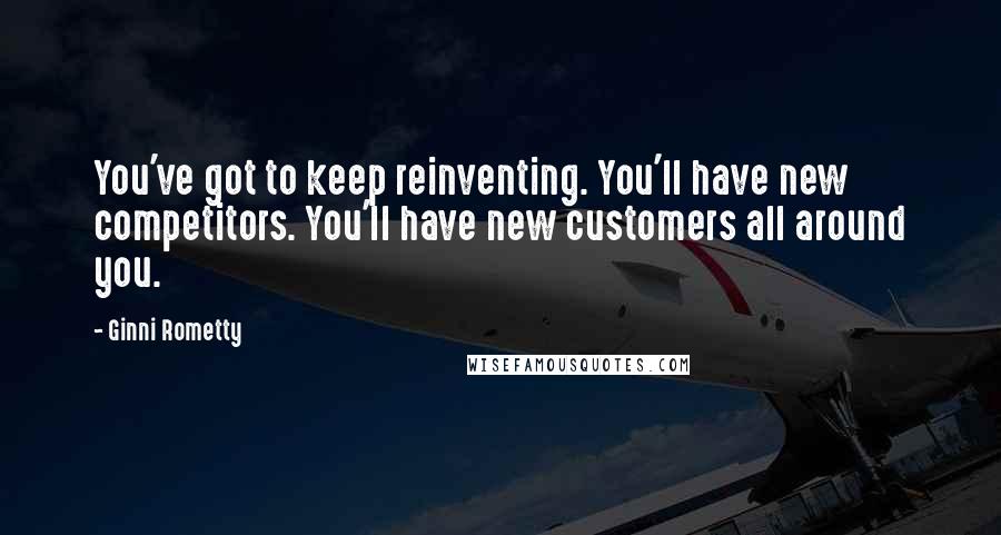 Ginni Rometty Quotes: You've got to keep reinventing. You'll have new competitors. You'll have new customers all around you.