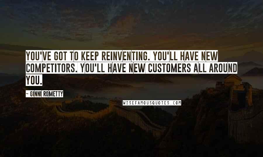 Ginni Rometty Quotes: You've got to keep reinventing. You'll have new competitors. You'll have new customers all around you.