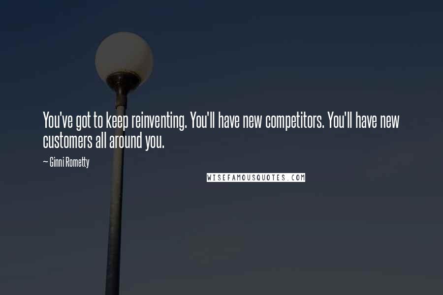 Ginni Rometty Quotes: You've got to keep reinventing. You'll have new competitors. You'll have new customers all around you.