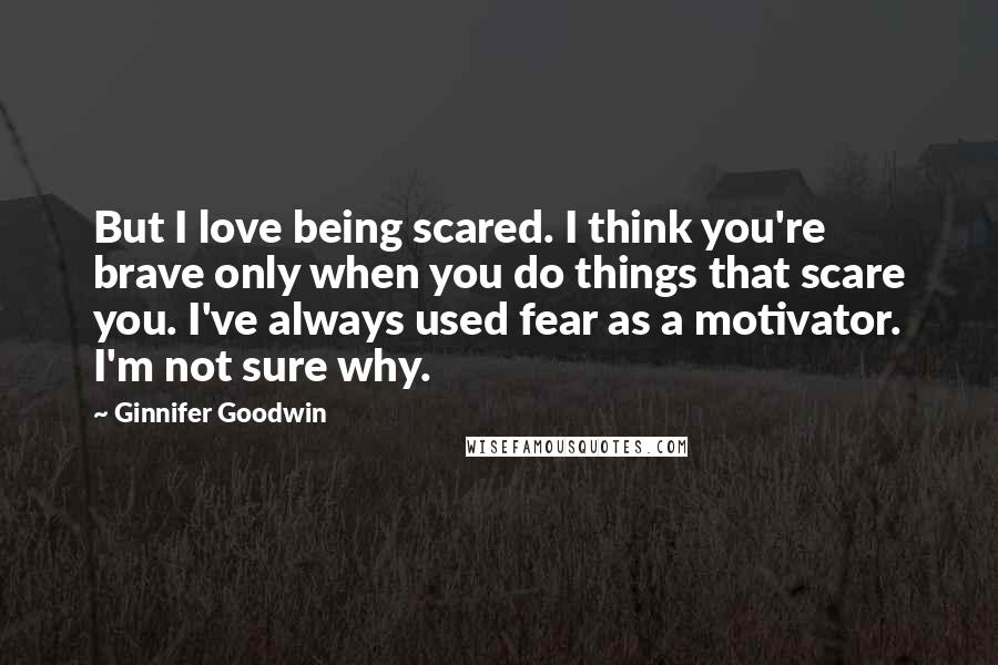 Ginnifer Goodwin Quotes: But I love being scared. I think you're brave only when you do things that scare you. I've always used fear as a motivator. I'm not sure why.