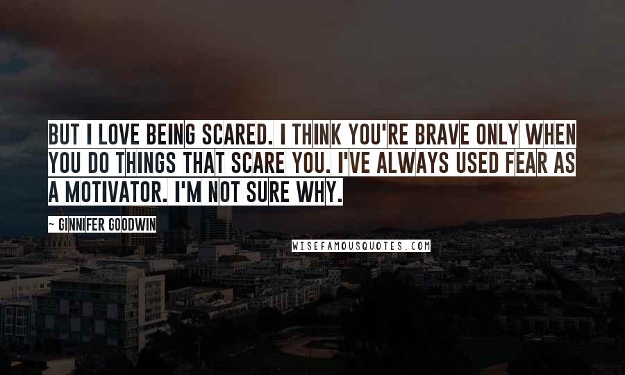 Ginnifer Goodwin Quotes: But I love being scared. I think you're brave only when you do things that scare you. I've always used fear as a motivator. I'm not sure why.