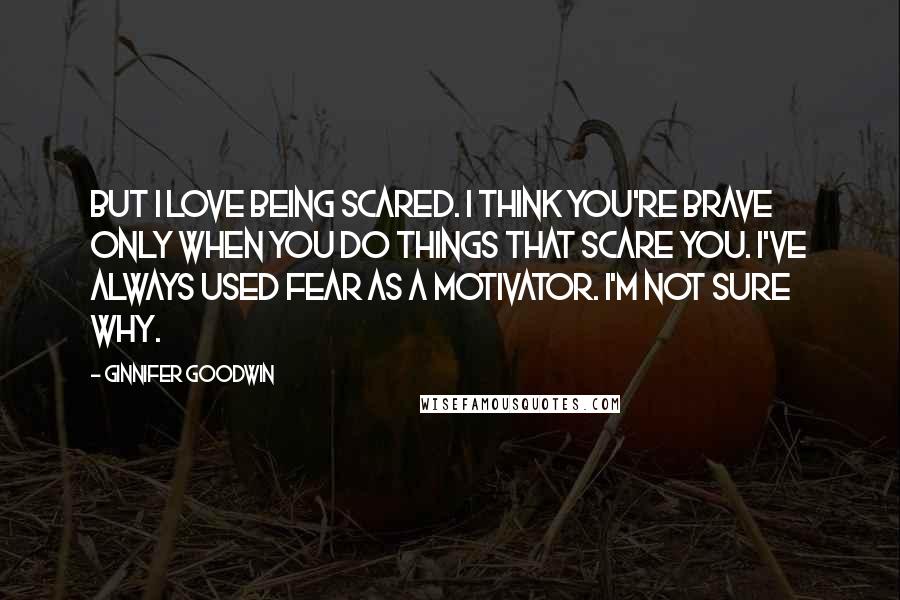 Ginnifer Goodwin Quotes: But I love being scared. I think you're brave only when you do things that scare you. I've always used fear as a motivator. I'm not sure why.