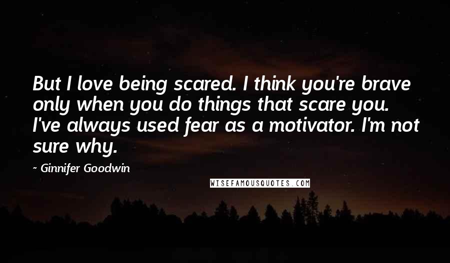 Ginnifer Goodwin Quotes: But I love being scared. I think you're brave only when you do things that scare you. I've always used fear as a motivator. I'm not sure why.