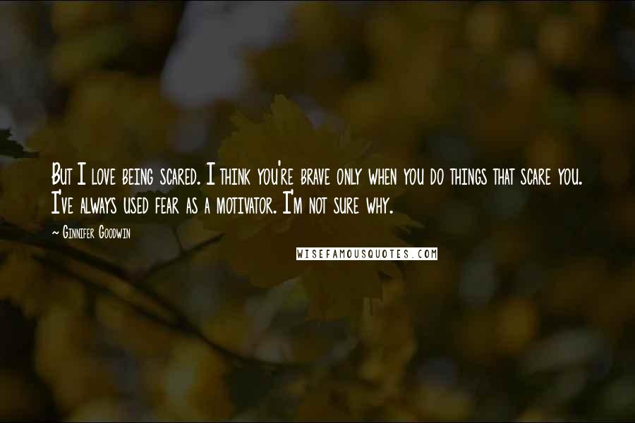 Ginnifer Goodwin Quotes: But I love being scared. I think you're brave only when you do things that scare you. I've always used fear as a motivator. I'm not sure why.