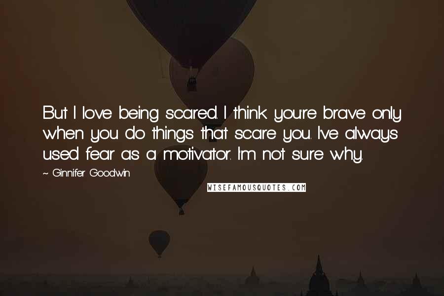 Ginnifer Goodwin Quotes: But I love being scared. I think you're brave only when you do things that scare you. I've always used fear as a motivator. I'm not sure why.