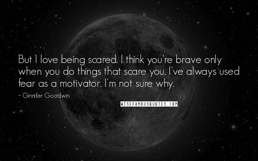 Ginnifer Goodwin Quotes: But I love being scared. I think you're brave only when you do things that scare you. I've always used fear as a motivator. I'm not sure why.