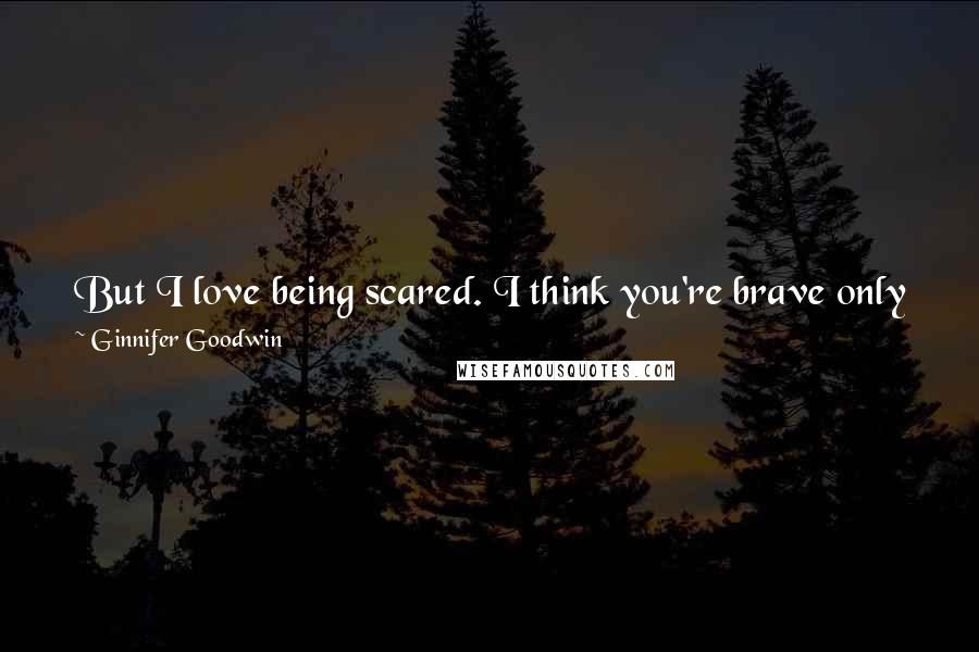 Ginnifer Goodwin Quotes: But I love being scared. I think you're brave only when you do things that scare you. I've always used fear as a motivator. I'm not sure why.