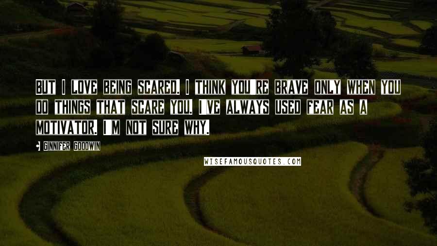 Ginnifer Goodwin Quotes: But I love being scared. I think you're brave only when you do things that scare you. I've always used fear as a motivator. I'm not sure why.