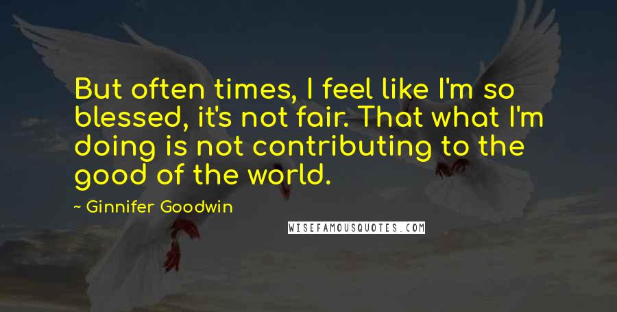 Ginnifer Goodwin Quotes: But often times, I feel like I'm so blessed, it's not fair. That what I'm doing is not contributing to the good of the world.