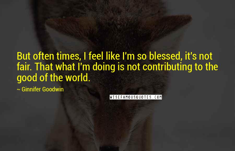 Ginnifer Goodwin Quotes: But often times, I feel like I'm so blessed, it's not fair. That what I'm doing is not contributing to the good of the world.