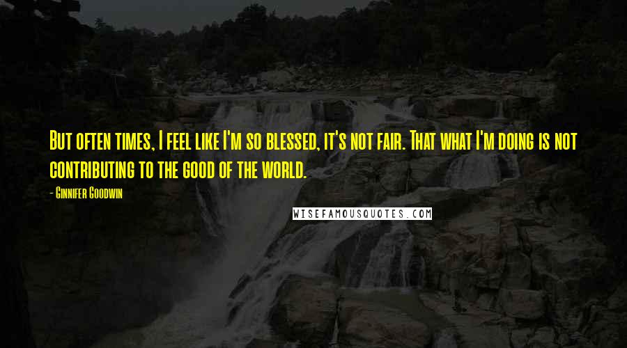 Ginnifer Goodwin Quotes: But often times, I feel like I'm so blessed, it's not fair. That what I'm doing is not contributing to the good of the world.