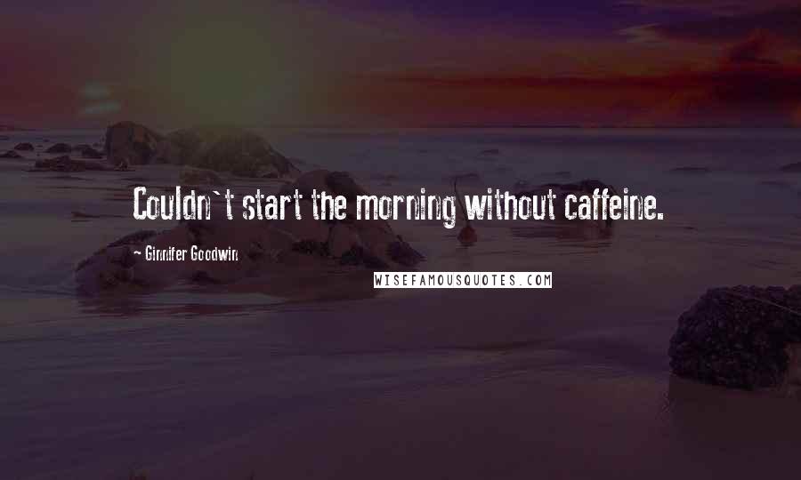 Ginnifer Goodwin Quotes: Couldn't start the morning without caffeine.