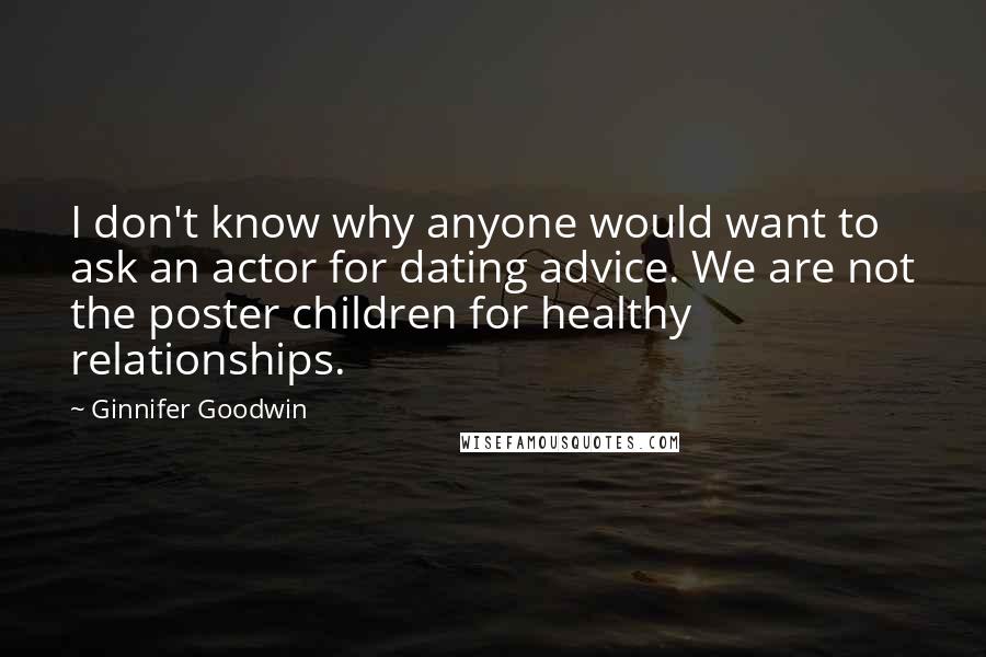 Ginnifer Goodwin Quotes: I don't know why anyone would want to ask an actor for dating advice. We are not the poster children for healthy relationships.