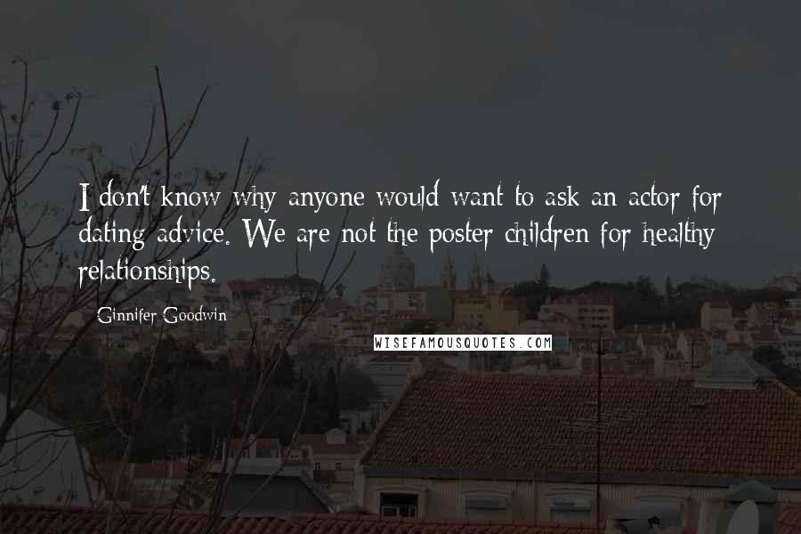 Ginnifer Goodwin Quotes: I don't know why anyone would want to ask an actor for dating advice. We are not the poster children for healthy relationships.