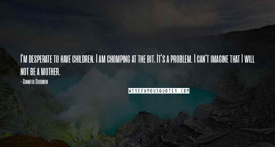 Ginnifer Goodwin Quotes: I'm desperate to have children. I am chomping at the bit. It's a problem. I can't imagine that I will not be a mother.