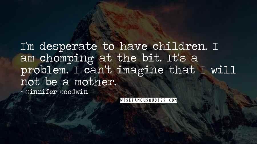 Ginnifer Goodwin Quotes: I'm desperate to have children. I am chomping at the bit. It's a problem. I can't imagine that I will not be a mother.