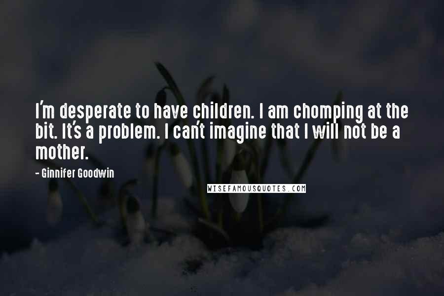 Ginnifer Goodwin Quotes: I'm desperate to have children. I am chomping at the bit. It's a problem. I can't imagine that I will not be a mother.